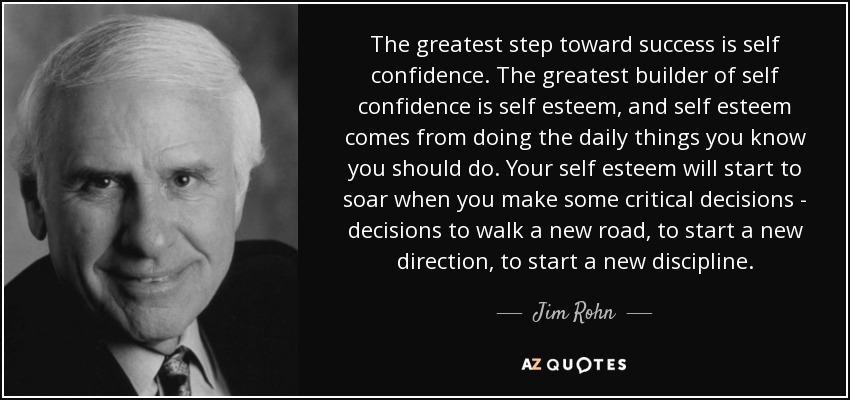 The greatest step toward success is self confidence. The greatest builder of self confidence is self esteem, and self esteem comes from doing the daily things you know you should do. Your self esteem will start to soar when you make some critical decisions - decisions to walk a new road, to start a new direction, to start a new discipline. - Jim Rohn