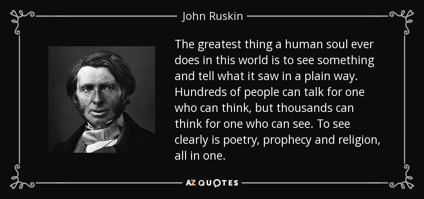 The greatest thing a human soul ever does in this world is to see something and tell what it saw in a plain way. Hundreds of people can talk for one who can think, but thousands can think for one who can see. To see clearly is poetry, prophecy and religion, all in one. - John Ruskin