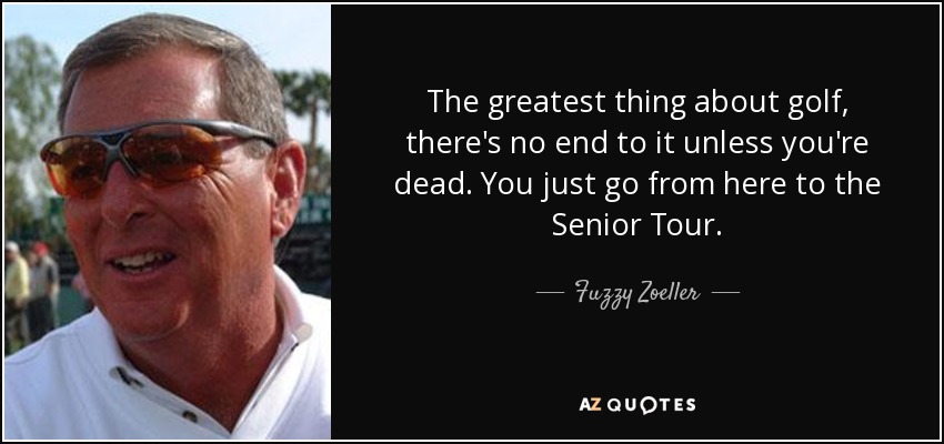 The greatest thing about golf, there's no end to it unless you're dead. You just go from here to the Senior Tour. - Fuzzy Zoeller