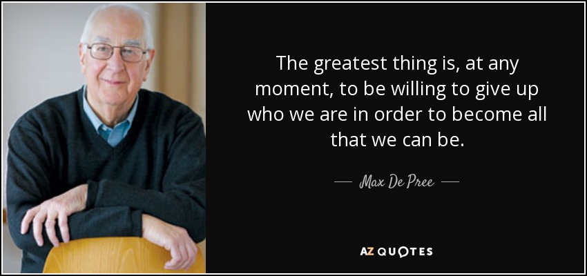 The greatest thing is, at any moment, to be willing to give up who we are in order to become all that we can be. - Max De Pree