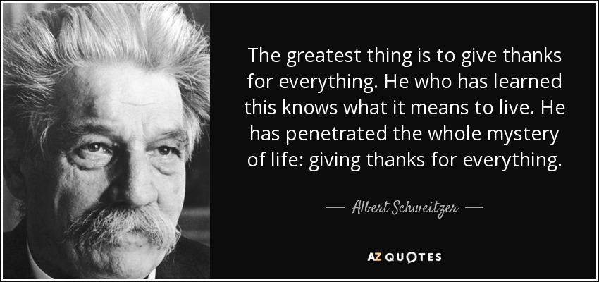 The greatest thing is to give thanks for everything. He who has learned this knows what it means to live. He has penetrated the whole mystery of life: giving thanks for everything. - Albert Schweitzer