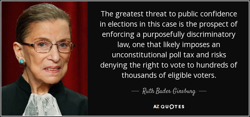 The greatest threat to public confidence in elections in this case is the prospect of enforcing a purposefully discriminatory law, one that likely imposes an unconstitutional poll tax and risks denying the right to vote to hundreds of thousands of eligible voters. - Ruth Bader Ginsburg