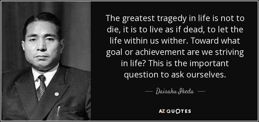 The greatest tragedy in life is not to die, it is to live as if dead, to let the life within us wither. Toward what goal or achievement are we striving in life? This is the important question to ask ourselves. - Daisaku Ikeda