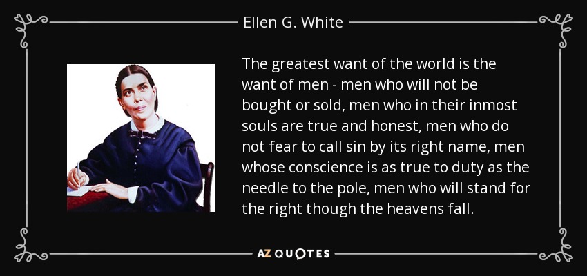 The greatest want of the world is the want of men - men who will not be bought or sold, men who in their inmost souls are true and honest, men who do not fear to call sin by its right name, men whose conscience is as true to duty as the needle to the pole, men who will stand for the right though the heavens fall. - Ellen G. White