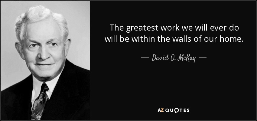 The greatest work we will ever do will be within the walls of our home. - David O. McKay