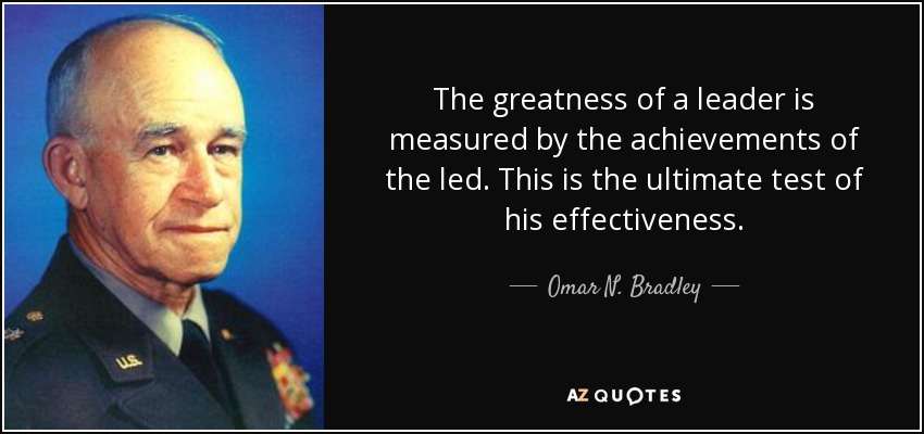 The greatness of a leader is measured by the achievements of the led. This is the ultimate test of his effectiveness. - Omar N. Bradley