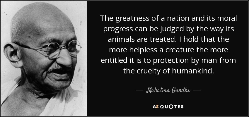 The greatness of a nation and its moral progress can be judged by the way its animals are treated. I hold that the more helpless a creature the more entitled it is to protection by man from the cruelty of humankind. - Mahatma Gandhi