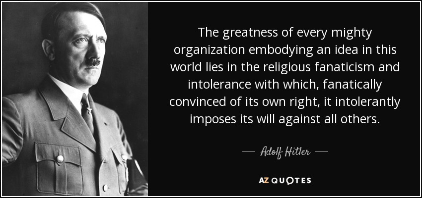 The greatness of every mighty organization embodying an idea in this world lies in the religious fanaticism and intolerance with which, fanatically convinced of its own right, it intolerantly imposes its will against all others. - Adolf Hitler