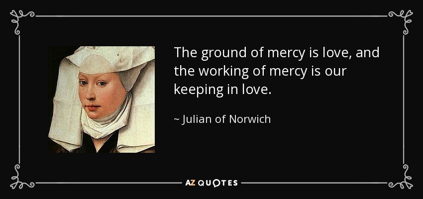 The ground of mercy is love, and the working of mercy is our keeping in love. - Julian of Norwich