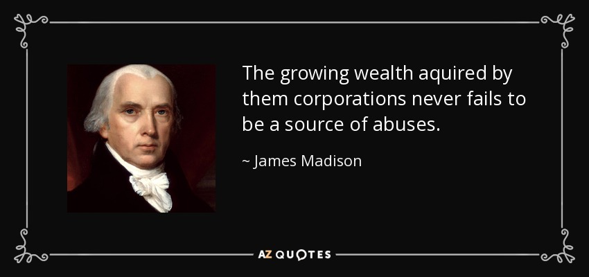 The growing wealth aquired by them corporations never fails to be a source of abuses. - James Madison