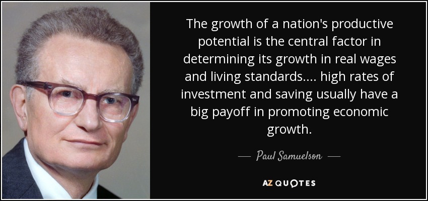 The growth of a nation's productive potential is the central factor in determining its growth in real wages and living standards.... high rates of investment and saving usually have a big payoff in promoting economic growth. - Paul Samuelson