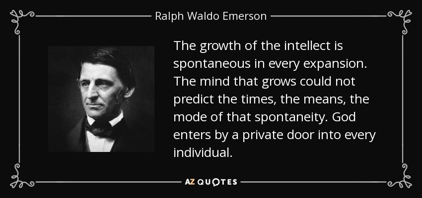 The growth of the intellect is spontaneous in every expansion. The mind that grows could not predict the times, the means, the mode of that spontaneity. God enters by a private door into every individual. - Ralph Waldo Emerson