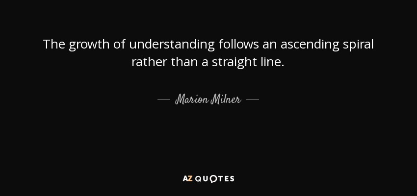 The growth of understanding follows an ascending spiral rather than a straight line. - Marion Milner