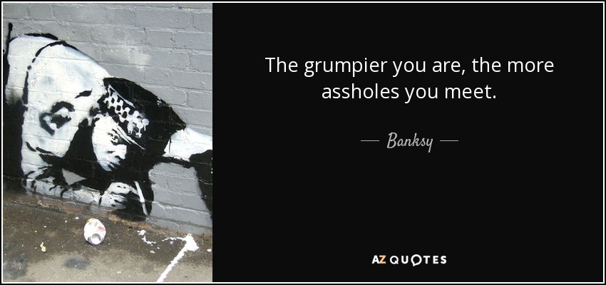 The grumpier you are, the more assholes you meet. - Banksy