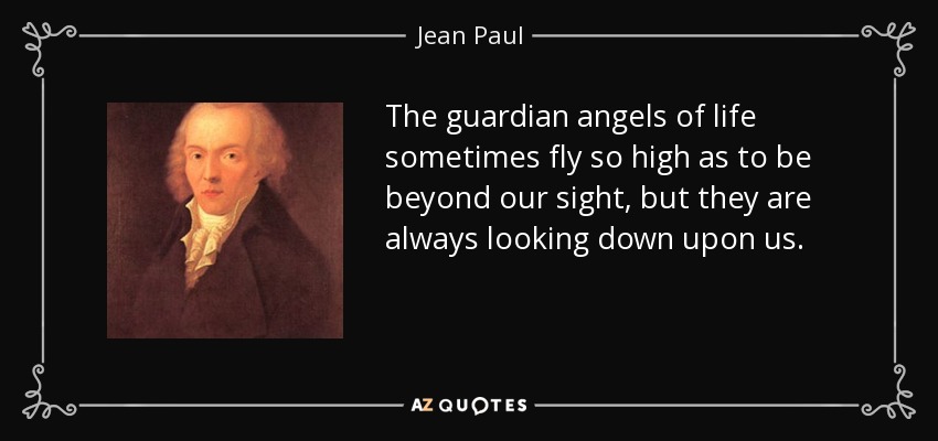 The guardian angels of life sometimes fly so high as to be beyond our sight, but they are always looking down upon us. - Jean Paul