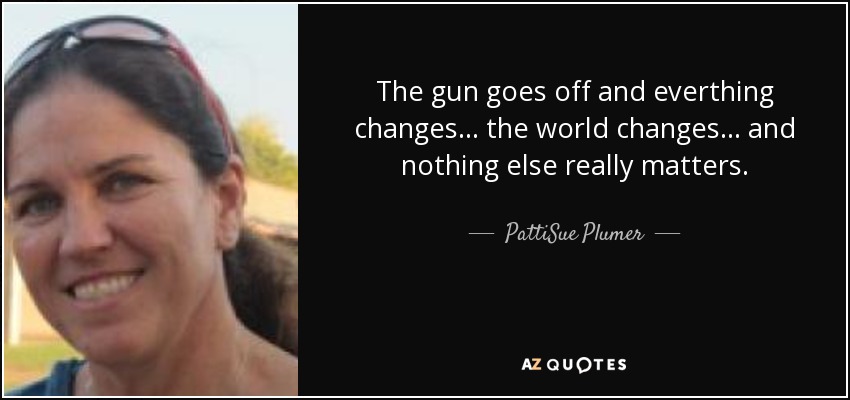 The gun goes off and everthing changes... the world changes... and nothing else really matters. - PattiSue Plumer