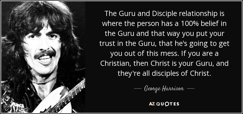 The Guru and Disciple relationship is where the person has a 100% belief in the Guru and that way you put your trust in the Guru, that he's going to get you out of this mess. If you are a Christian, then Christ is your Guru, and they're all disciples of Christ. - George Harrison