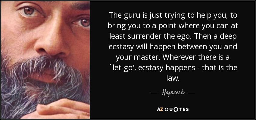 The guru is just trying to help you, to bring you to a point where you can at least surrender the ego. Then a deep ecstasy will happen between you and your master. Wherever there is a `let-go', ecstasy happens - that is the law. - Rajneesh