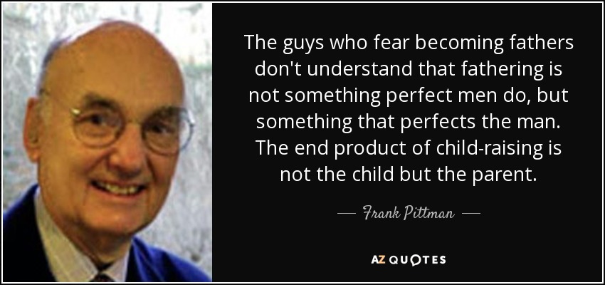 The guys who fear becoming fathers don't understand that fathering is not something perfect men do, but something that perfects the man. The end product of child-raising is not the child but the parent. - Frank Pittman