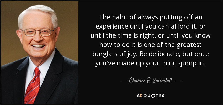 The habit of always putting off an experience until you can afford it, or until the time is right, or until you know how to do it is one of the greatest burglars of joy. Be deliberate, but once you've made up your mind -jump in. - Charles R. Swindoll