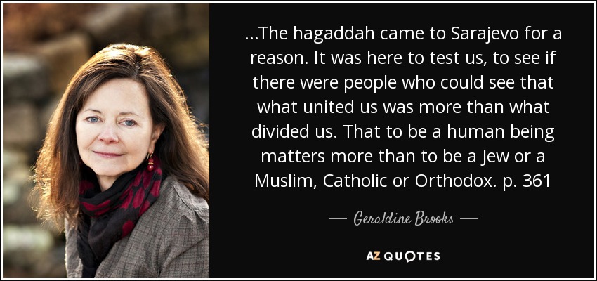 ...The hagaddah came to Sarajevo for a reason. It was here to test us, to see if there were people who could see that what united us was more than what divided us. That to be a human being matters more than to be a Jew or a Muslim, Catholic or Orthodox. p. 361 - Geraldine Brooks