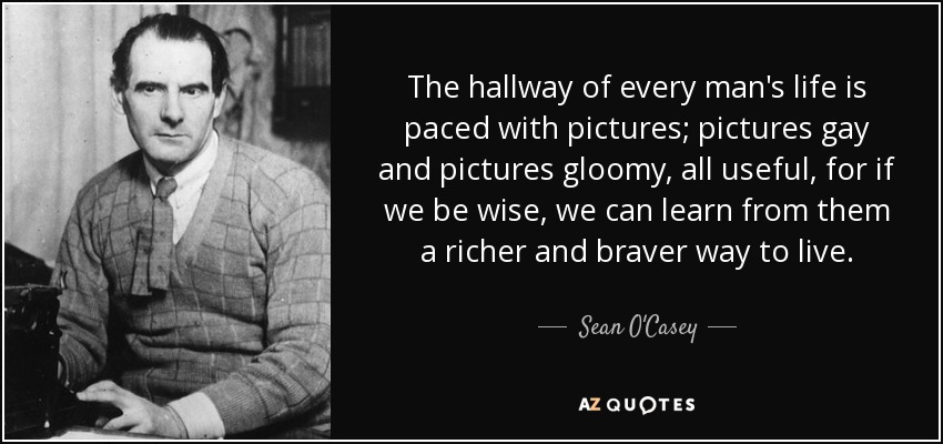 The hallway of every man's life is paced with pictures; pictures gay and pictures gloomy, all useful, for if we be wise, we can learn from them a richer and braver way to live. - Sean O'Casey