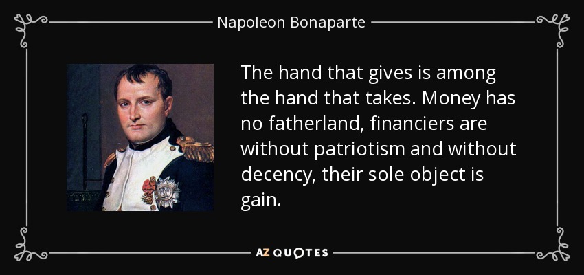 The hand that gives is among the hand that takes. Money has no fatherland, financiers are without patriotism and without decency, their sole object is gain. - Napoleon Bonaparte