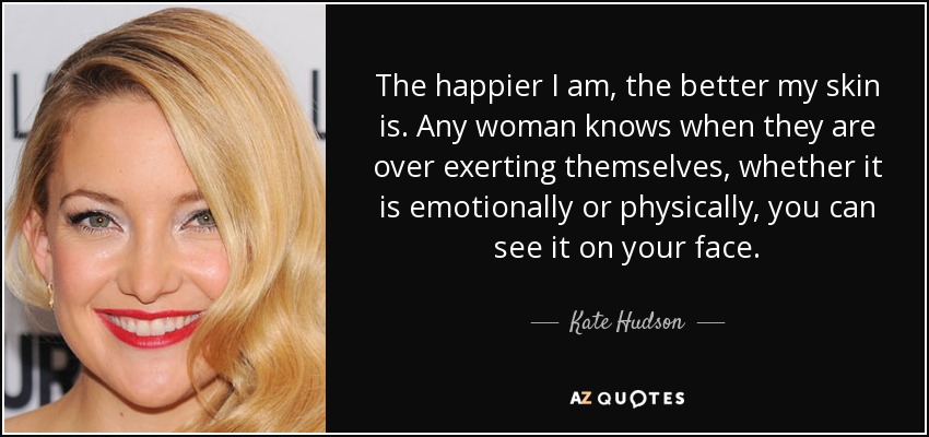 The happier I am, the better my skin is. Any woman knows when they are over exerting themselves, whether it is emotionally or physically, you can see it on your face. - Kate Hudson