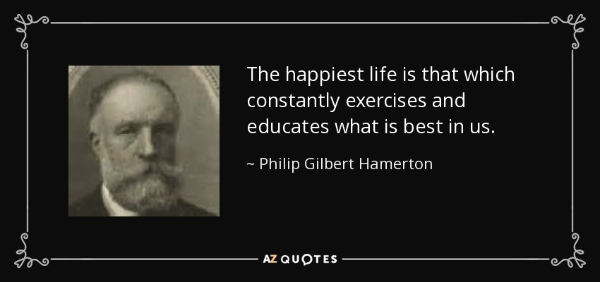 The happiest life is that which constantly exercises and educates what is best in us. - Philip Gilbert Hamerton