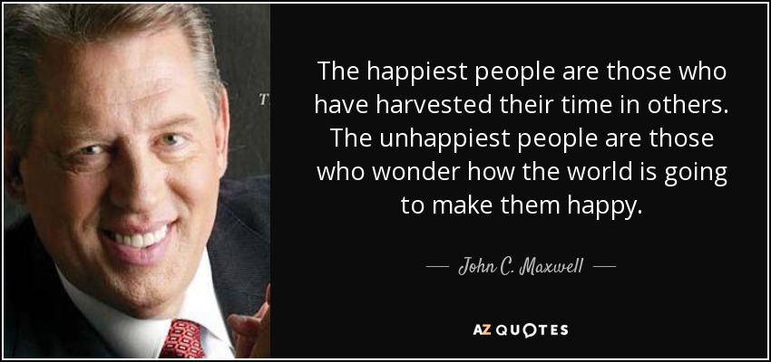 The happiest people are those who have harvested their time in others. The unhappiest people are those who wonder how the world is going to make them happy. - John C. Maxwell