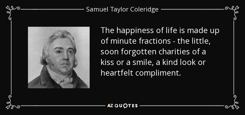 The happiness of life is made up of minute fractions - the little, soon forgotten charities of a kiss or a smile, a kind look or heartfelt compliment. - Samuel Taylor Coleridge