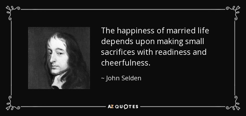 The happiness of married life depends upon making small sacrifices with readiness and cheerfulness. - John Selden