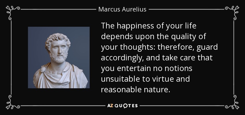 The happiness of your life depends upon the quality of your thoughts: therefore, guard accordingly, and take care that you entertain no notions unsuitable to virtue and reasonable nature. - Marcus Aurelius