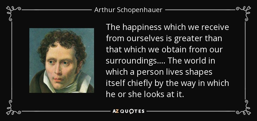 The happiness which we receive from ourselves is greater than that which we obtain from our surroundings. . . . The world in which a person lives shapes itself chiefly by the way in which he or she looks at it. - Arthur Schopenhauer