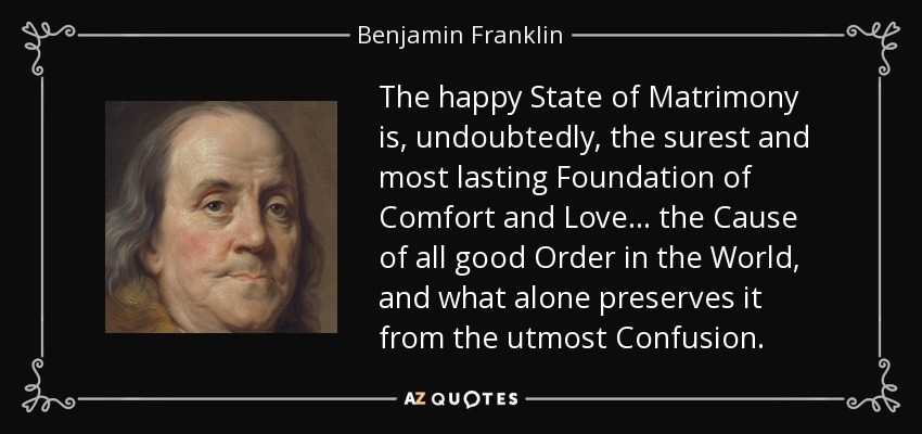 The happy State of Matrimony is, undoubtedly, the surest and most lasting Foundation of Comfort and Love . . . the Cause of all good Order in the World, and what alone preserves it from the utmost Confusion. - Benjamin Franklin