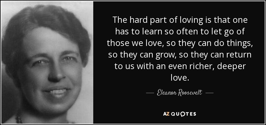 The hard part of loving is that one has to learn so often to let go of those we love, so they can do things, so they can grow, so they can return to us with an even richer, deeper love. - Eleanor Roosevelt
