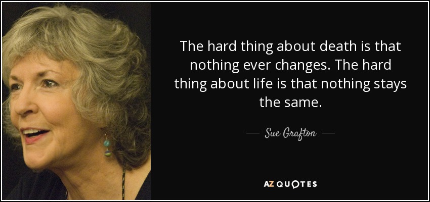 The hard thing about death is that nothing ever changes. The hard thing about life is that nothing stays the same. - Sue Grafton