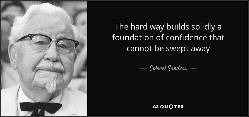 The hard way builds solidly a foundation of confidence that cannot be swept away - Colonel Sanders