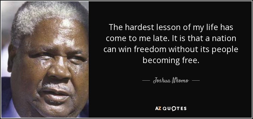 The hardest lesson of my life has come to me late. It is that a nation can win freedom without its people becoming free. - Joshua Nkomo