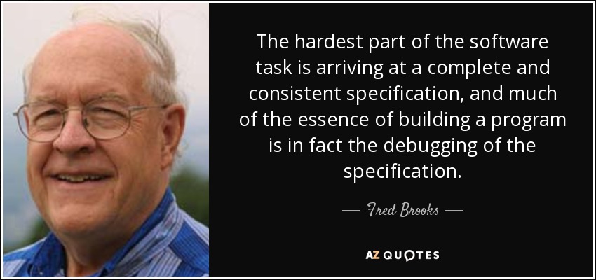 The hardest part of the software task is arriving at a complete and consistent specification, and much of the essence of building a program is in fact the debugging of the specification. - Fred Brooks