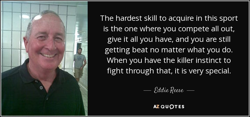 The hardest skill to acquire in this sport is the one where you compete all out, give it all you have, and you are still getting beat no matter what you do. When you have the killer instinct to fight through that, it is very special. - Eddie Reese