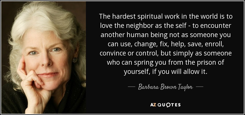 The hardest spiritual work in the world is to love the neighbor as the self - to encounter another human being not as someone you can use, change, fix, help, save, enroll, convince or control, but simply as someone who can spring you from the prison of yourself, if you will allow it. - Barbara Brown Taylor
