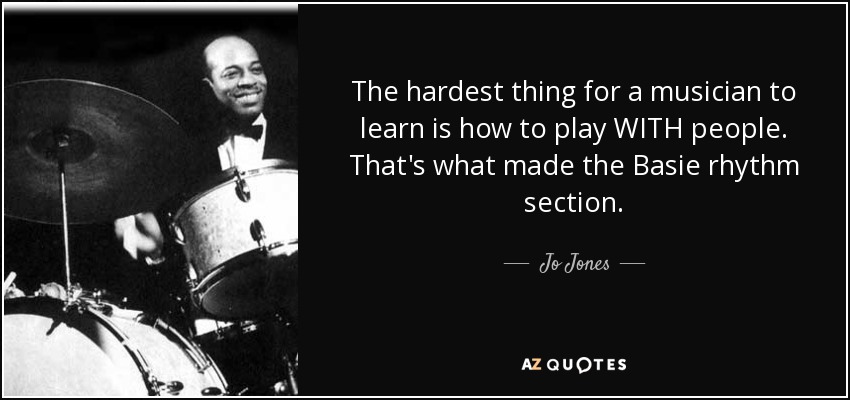 The hardest thing for a musician to learn is how to play WITH people. That's what made the Basie rhythm section. - Jo Jones