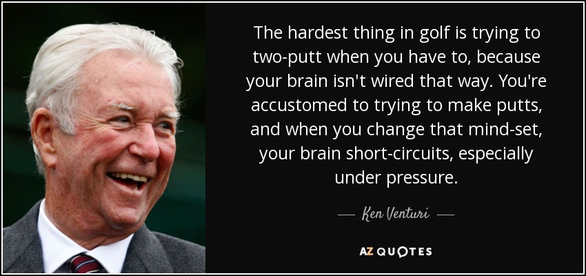 The hardest thing in golf is trying to two-putt when you have to, because your brain isn't wired that way. You're accustomed to trying to make putts, and when you change that mind-set, your brain short-circuits, especially under pressure. - Ken Venturi