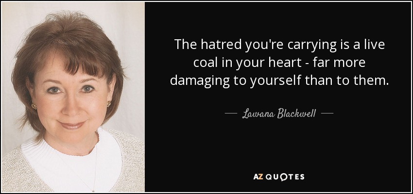 The hatred you're carrying is a live coal in your heart - far more damaging to yourself than to them. - Lawana Blackwell