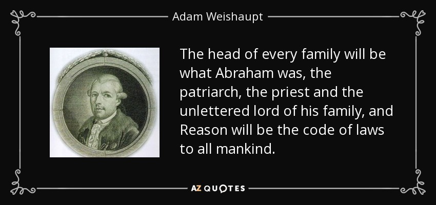 The head of every family will be what Abraham was, the patriarch, the priest and the unlettered lord of his family, and Reason will be the code of laws to all mankind. - Adam Weishaupt