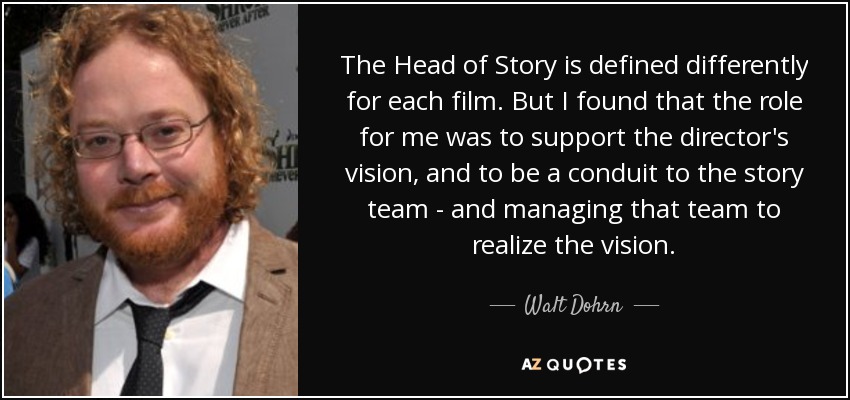 The Head of Story is defined differently for each film. But I found that the role for me was to support the director's vision, and to be a conduit to the story team - and managing that team to realize the vision. - Walt Dohrn