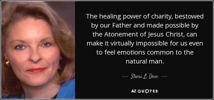 The healing power of charity, bestowed by our Father and made possible by the Atonement of Jesus Christ, can make it virtually impossible for us even to feel emotions common to the natural man. - Sheri L. Dew