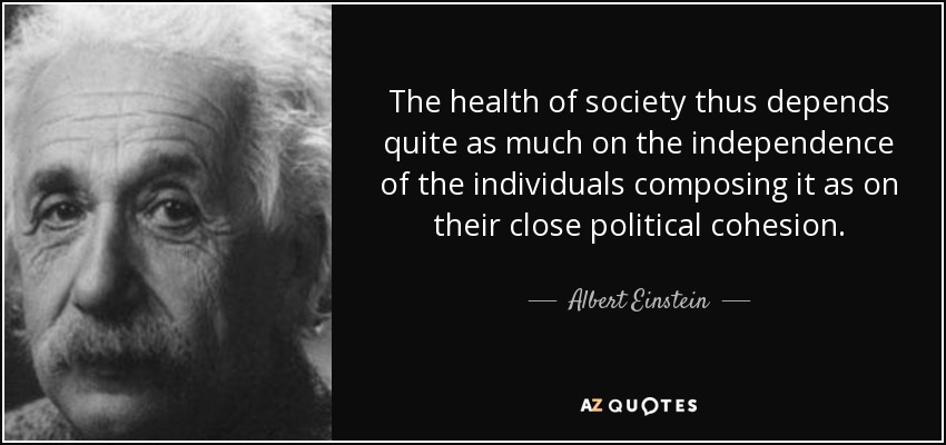 The health of society thus depends quite as much on the independence of the individuals composing it as on their close political cohesion. - Albert Einstein