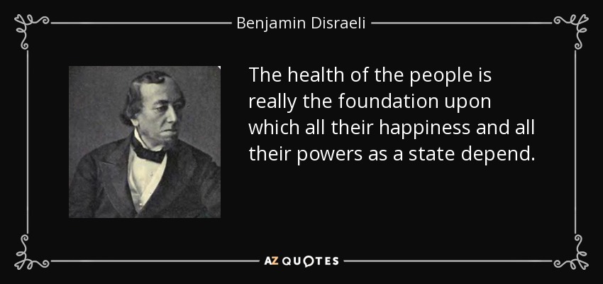 The health of the people is really the foundation upon which all their happiness and all their powers as a state depend. - Benjamin Disraeli